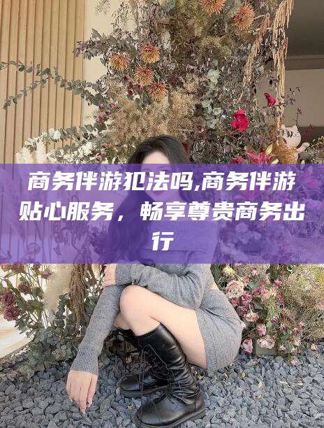 宿迁商务伴游犯法吗,商务伴游贴心服务，畅享尊贵商务出行