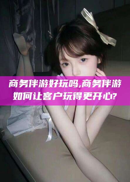 宿迁商务伴游好玩吗,商务伴游如何让客户玩得更开心?