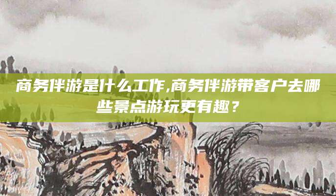 宿迁商务伴游是什么工作,商务伴游带客户去哪些景点游玩更有趣？