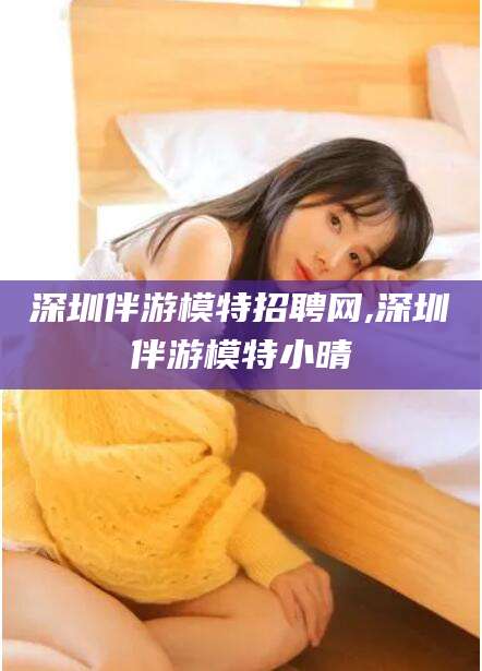 宿迁深圳伴游模特招聘网,深圳伴游模特小晴