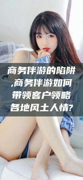 宿迁商务伴游的陷阱,商务伴游如何带领客户领略各地风土人情?