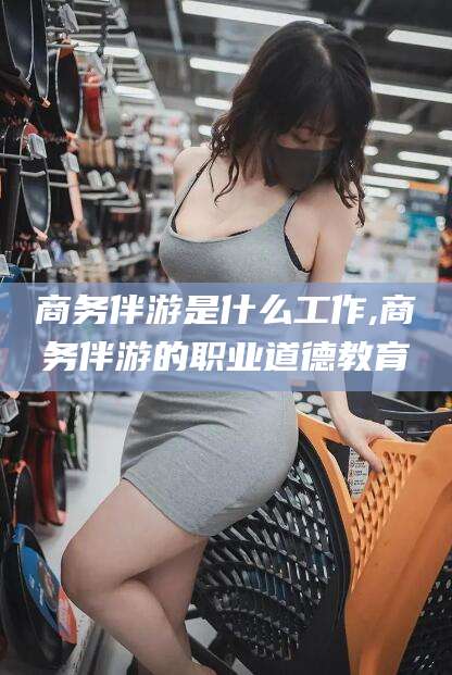 宿迁商务伴游是什么工作,商务伴游的职业道德教育