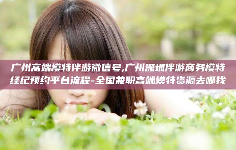 宿迁广州高端模特伴游微信号,广州深圳伴游商务模特经纪预约平台流程-全国兼职高端模特资源去哪找