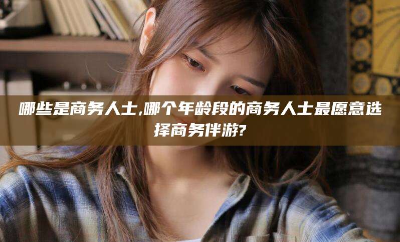 宿迁哪些是商务人士,哪个年龄段的商务人士最愿意选择商务伴游?